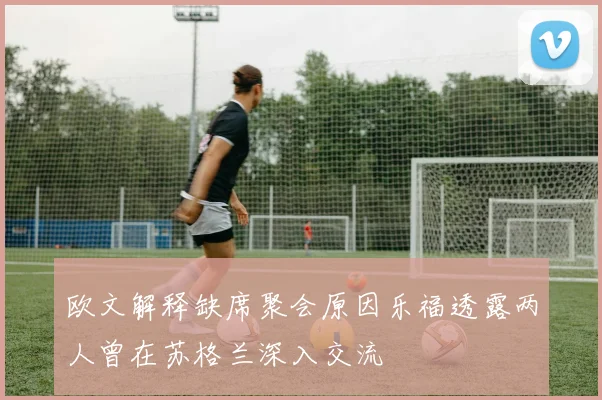 欧文解释缺席聚会原因乐福透露两人曾在苏格兰深入交流