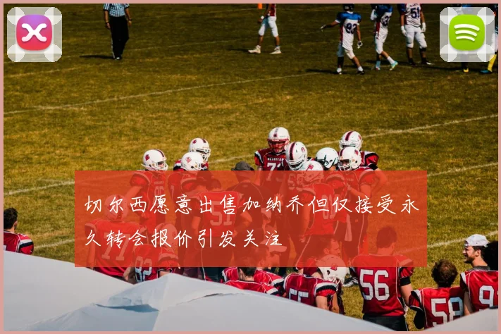 切尔西愿意出售加纳乔但仅接受永久转会报价引发关注
