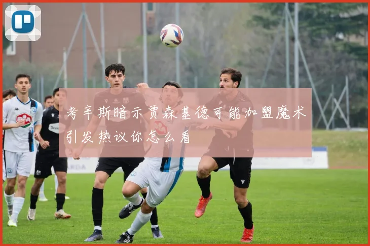 考辛斯暗示贾森基德可能加盟魔术引发热议你怎么看