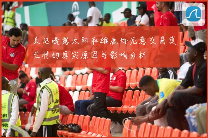 美记透露太阳和雄鹿均无意交易莫兰特的真实原因与影响分析