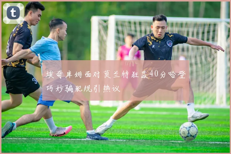 埃奇库姆面对莫兰特狂轰40分哈登巧妙骗犯规引热议