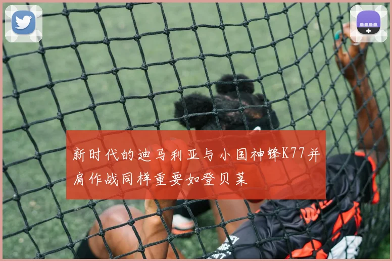 新时代的迪马利亚与小国神锋K77并肩作战同样重要如登贝莱