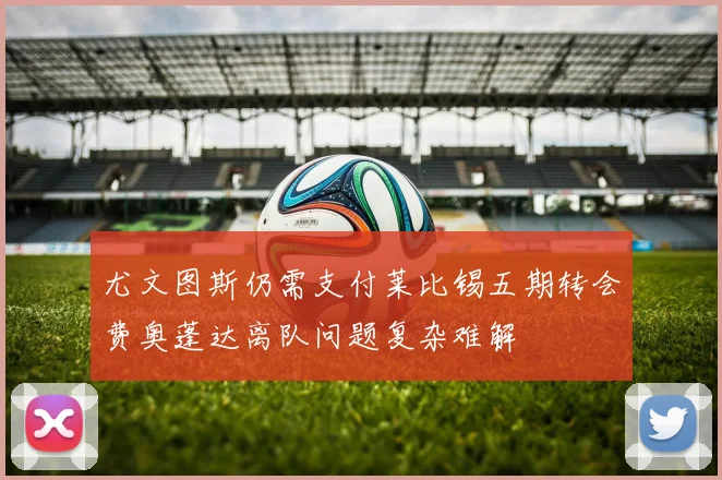 尤文图斯仍需支付莱比锡五期转会费奥蓬达离队问题复杂难解