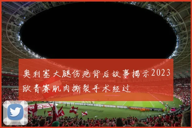 奥利塞大腿伤疤背后故事揭示2023欧青赛肌肉撕裂手术经过
