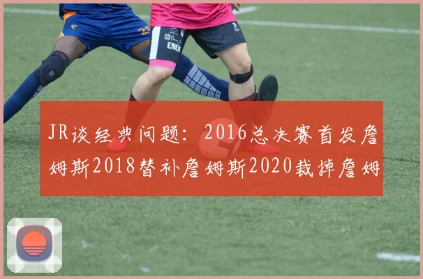 JR谈经典问题：2016总决赛首发詹姆斯2018替补詹姆斯2020裁掉詹姆斯的背后故事