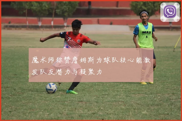 魔术师称赞詹姆斯为球队核心能激发队友潜力与凝聚力