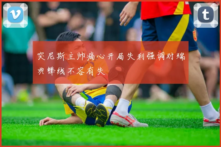 突尼斯主帅痛心开局失利强调对瑞典锋线不容有失