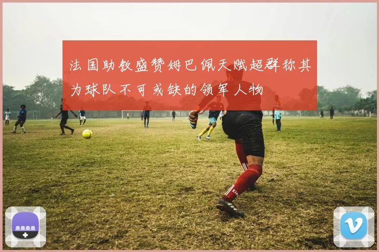 法国助教盛赞姆巴佩天赋超群称其为球队不可或缺的领军人物