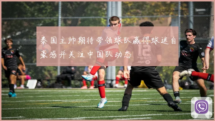 泰国主帅期待带领球队赢得球迷自豪感并关注中国队动态