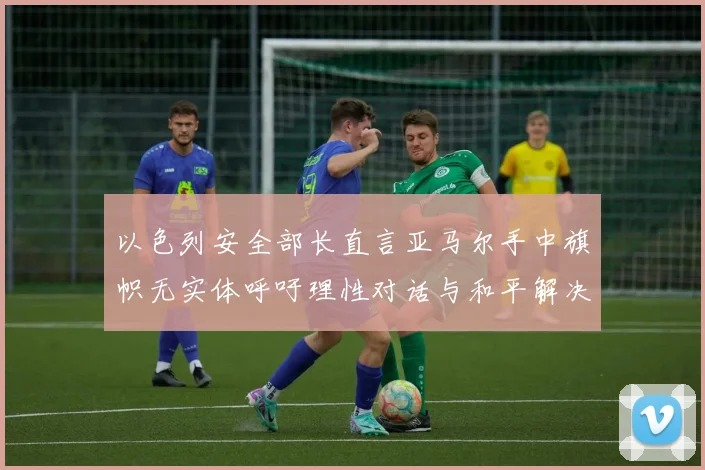 以色列安全部长直言亚马尔手中旗帜无实体呼吁理性对话与和平解决方案