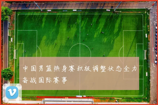中国男篮热身赛积极调整状态全力备战国际赛事