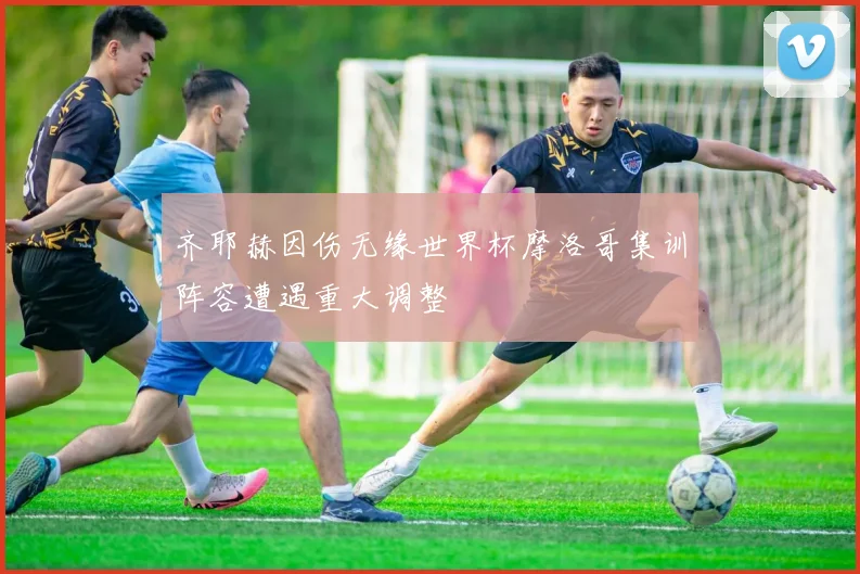齐耶赫因伤无缘世界杯摩洛哥集训阵容遭遇重大调整