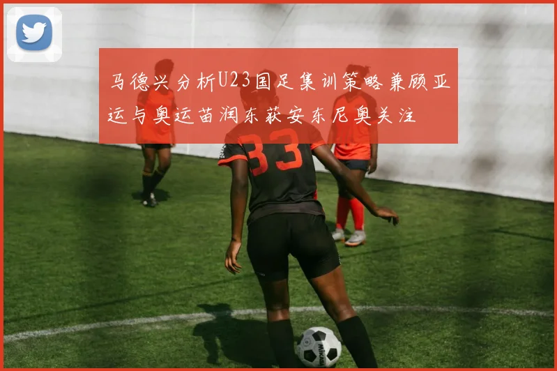 马德兴分析U23国足集训策略兼顾亚运与奥运苗润东获安东尼奥关注