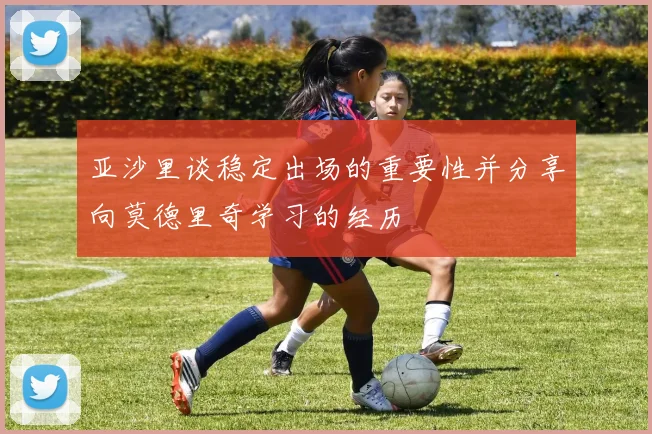 亚沙里谈稳定出场的重要性并分享向莫德里奇学习的经历