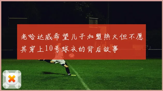 老哈达威希望儿子加盟热火但不愿其穿上10号球衣的背后故事