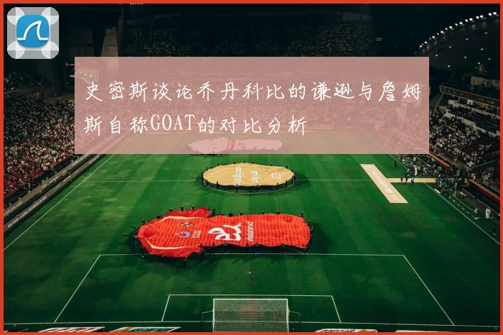 史密斯谈论乔丹科比的谦逊与詹姆斯自称GOAT的对比分析
