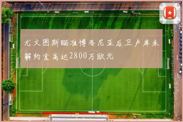 尤文图斯瞄准博洛尼亚后卫卢库米解约金高达2800万欧元
