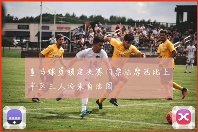 皇马球员锁定决赛门票法摩西比上半区三人均来自法国